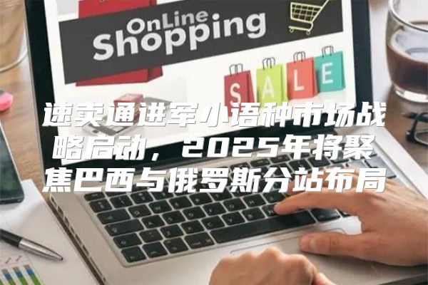 速卖通进军小语种市场战略启动，2025年将聚焦巴西与俄罗斯分站布局