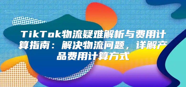 TikTok物流疑难解析与费用计算指南：解决物流问题，详解产品费用计算方式