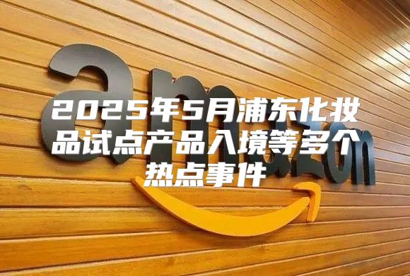 2025年5月浦东化妆品试点产品入境等多个热点事件