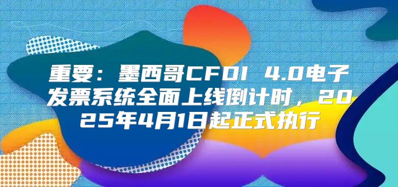 重要：墨西哥CFDI 4.0电子发票系统全面上线倒计时，2025年4月1日起正式执行