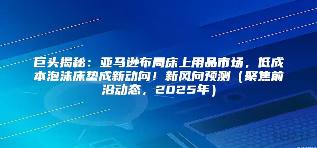 巨头揭秘：亚马逊布局床上用品市场，低成本泡沫床垫成新动向！新风向预测聚焦前沿动态，2025年