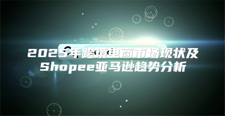 2025年跨境电商市场现状及Shopee亚马逊趋势分析