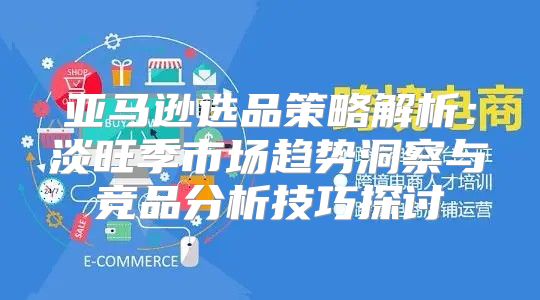 亚马逊选品策略解析：淡旺季市场趋势洞察与竞品分析技巧探讨