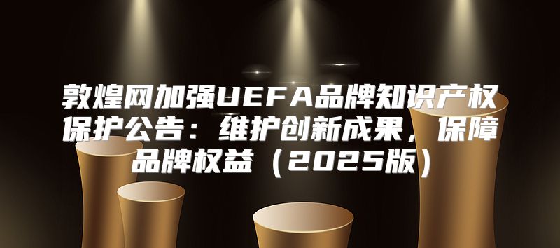 敦煌网加强UEFA品牌知识产权保护公告：维护创新成果，保障品牌权益2025版
