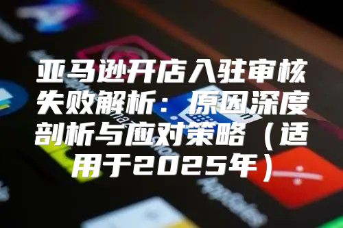 亚马逊开店入驻审核失败解析：原因深度剖析与应对策略适用于2025年