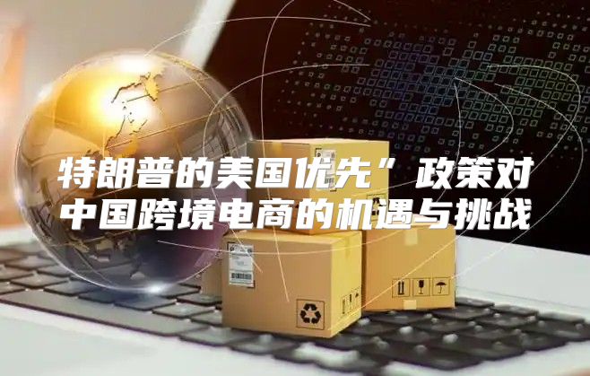 特朗普的美国优先”政策对中国跨境电商的机遇与挑战