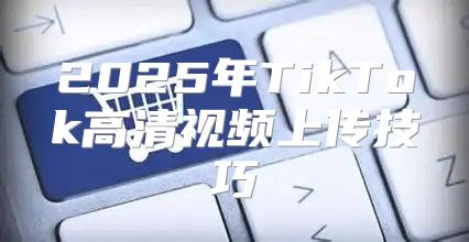 2025年TikTok高清视频上传技巧