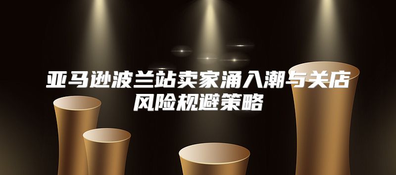 亚马逊波兰站卖家涌入潮与关店风险规避策略