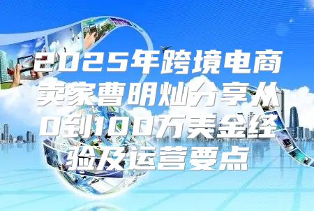 2025年跨境电商卖家曹明灿分享从0到100万美金经验及运营要点