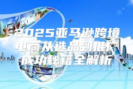 2025亚马逊跨境电商从选品到推广成功秘籍全解析