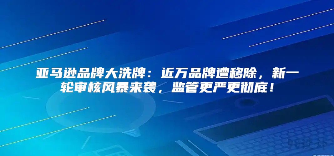 亚马逊品牌大洗牌：近万品牌遭移除，新一轮审核风暴来袭，监管更严更彻底！
