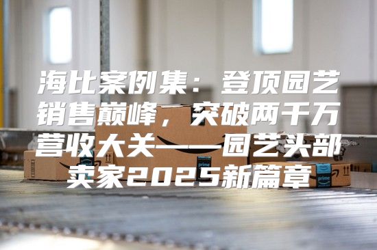 海比案例集：登顶园艺销售巅峰，突破两千万营收大关——园艺头部卖家2025新篇章