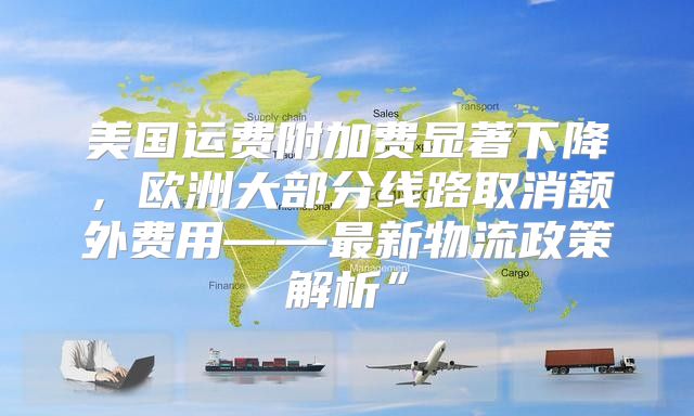 美国运费附加费显著下降，欧洲大部分线路取消额外费用——最新物流政策解析”