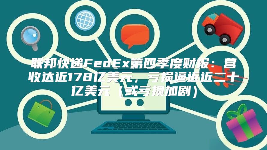 联邦快递FedEx第四季度财报：营收达近178亿美元，亏损逼近近二十亿美元或亏损加剧