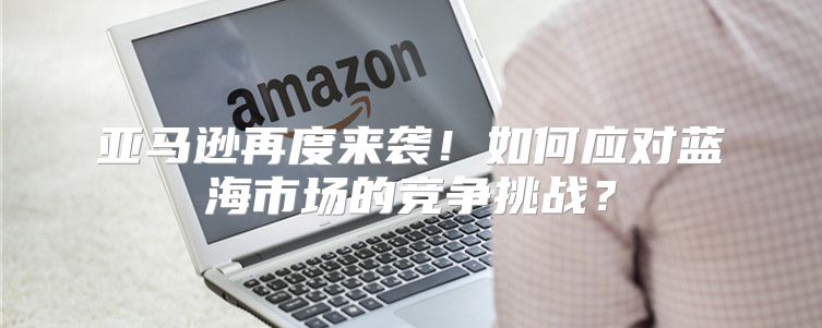 亚马逊再度来袭！如何应对蓝海市场的竞争挑战？