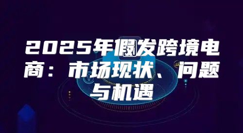 2025年假发跨境电商：市场现状、问题与机遇