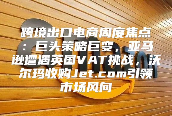 跨境出口电商周度焦点：巨头策略巨变，亚马逊遭遇英国VAT挑战，沃尔玛收购Jet.com引领市场风向