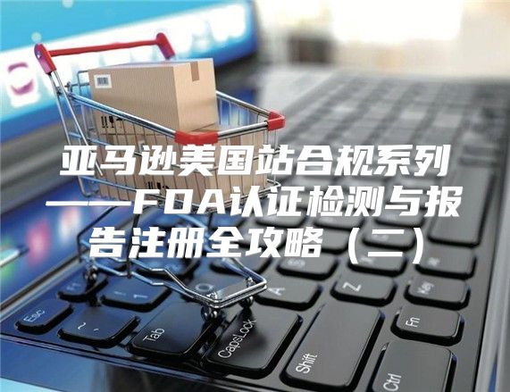 亚马逊美国站合规系列——FDA认证检测与报告注册全攻略二