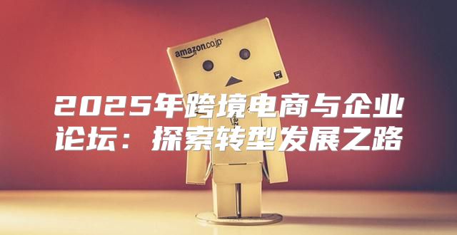 2025年跨境电商与企业论坛：探索转型发展之路