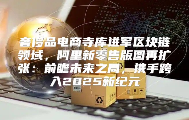 奢侈品电商寺库进军区块链领域，阿里新零售版图再扩张：前瞻未来之局，携手跨入2025新纪元