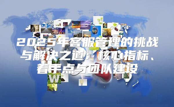 2025年客服管理的挑战与解决之道：核心指标、着手点与团队建设