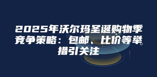 2025年沃尔玛圣诞购物季竞争策略：包邮、比价等举措引关注