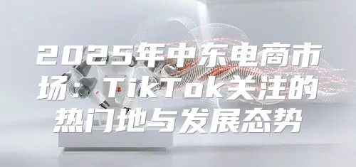 2025年中东电商市场：TikTok关注的热门地与发展态势