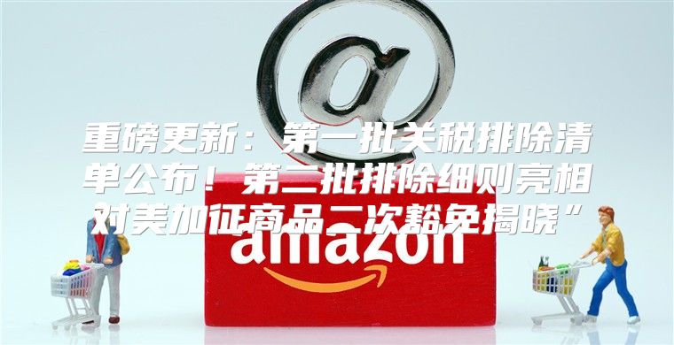重磅更新：第一批关税排除清单公布！第二批排除细则亮相对美加征商品二次豁免揭晓”