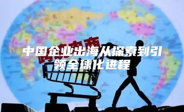 中国企业出海从探索到引领全球化进程