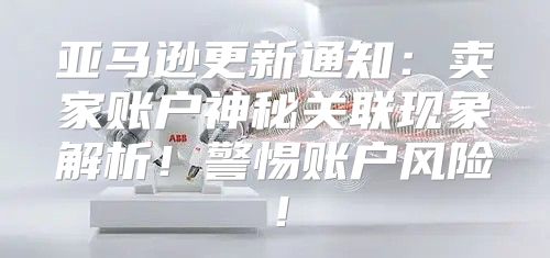 亚马逊更新通知：卖家账户神秘关联现象解析！警惕账户风险！
