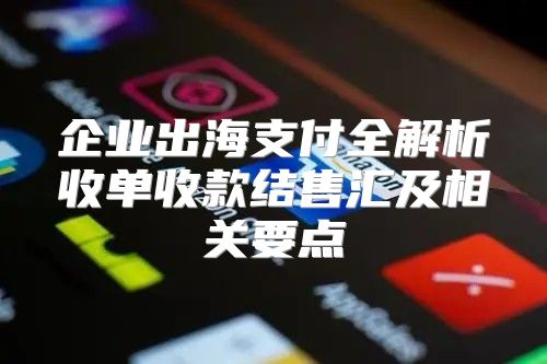 企业出海支付全解析收单收款结售汇及相关要点