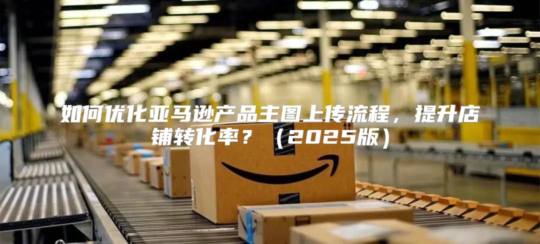 如何优化亚马逊产品主图上传流程，提升店铺转化率？2025版