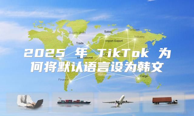 2025 年 TikTok 为何将默认语言设为韩文