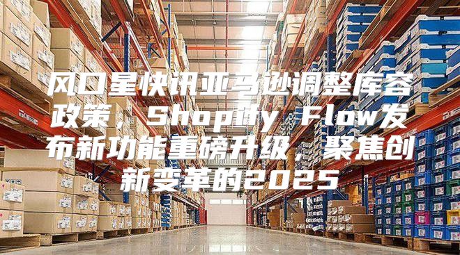 风口星快讯亚马逊调整库容政策，Shopify Flow发布新功能重磅升级，聚焦创新变革的2025