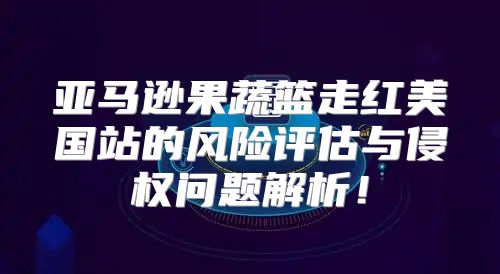 亚马逊果蔬篮走红美国站的风险评估与侵权问题解析！