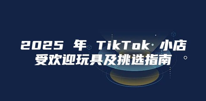 2025 年 TikTok 小店受欢迎玩具及挑选指南