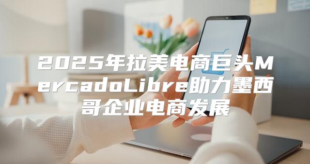 2025年拉美电商巨头MercadoLibre助力墨西哥企业电商发展