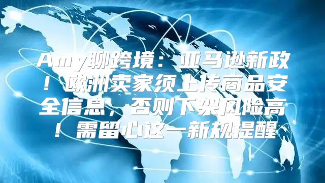 Amy聊跨境：亚马逊新政！欧洲卖家须上传商品安全信息，否则下架风险高！需留心这一新规提醒