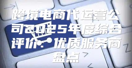 跨境电商代运营公司2025年度综合评价：优质服务商盘点