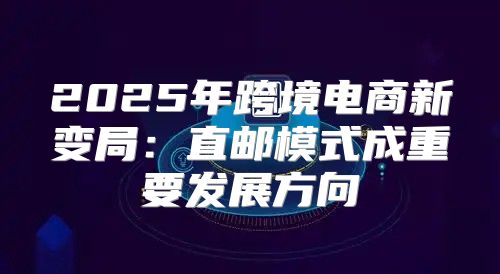 2025年跨境电商新变局：直邮模式成重要发展方向