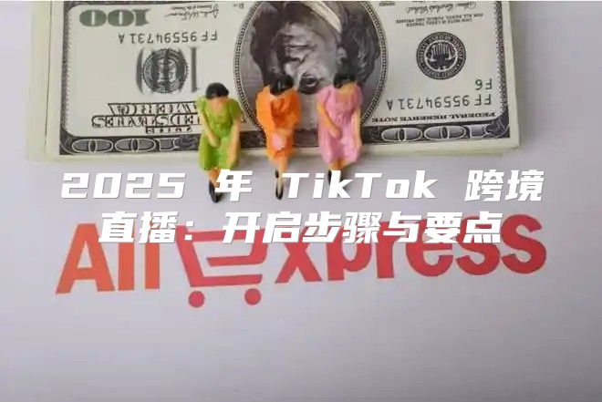 2025 年 TikTok 跨境直播：开启步骤与要点