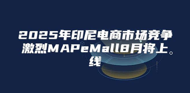 2025年印尼电商市场竞争激烈MAPeMall8月将上线