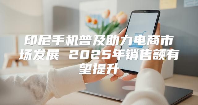 印尼手机普及助力电商市场发展 2025年销售额有望提升