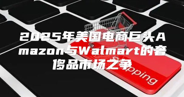 2025年美国电商巨头Amazon与Walmart的奢侈品市场之争