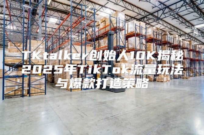 TKtalker创始人10K揭秘2025年TikTok流量玩法与爆款打造策略