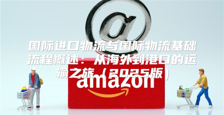 国际进口物流与国际物流基础流程概述：从海外到港口的运输之旅2025版
