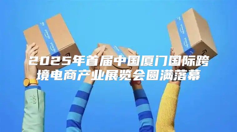 2025年首届中国厦门国际跨境电商产业展览会圆满落幕