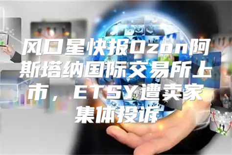 风口星快报Ozon阿斯塔纳国际交易所上市，ETSY遭卖家集体投诉