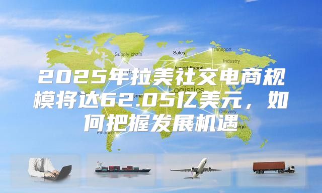2025年拉美社交电商规模将达62.05亿美元，如何把握发展机遇