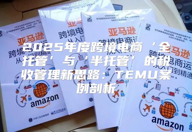 2025年度跨境电商‘全托管’与‘半托管’的税收管理新思路：TEMU案例剖析